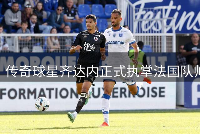 传奇球星齐达内正式执掌法国队帅印 开启四年执教新征程