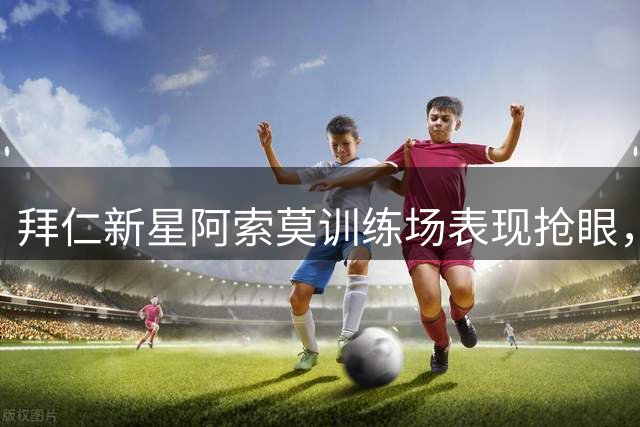 拜仁新星阿索莫训练场表现抢眼，孔帕尼亲自上阵指导防守