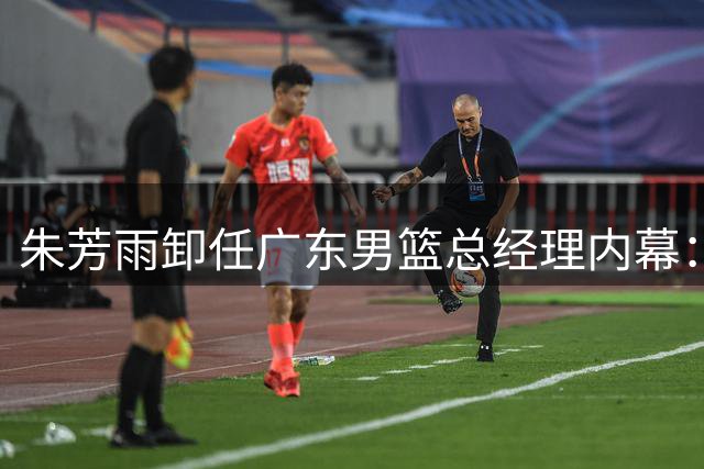 朱芳雨卸任广东男篮总经理内幕：搭档出走、引援失利与商业转型三重压力