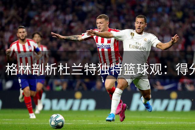 格林剖析杜兰特独特篮球观：得分即真理造就76人勇士对比