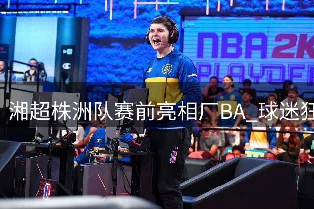 湘超株洲队赛前亮相厂BA 球迷狂欢周末开启多重惊喜