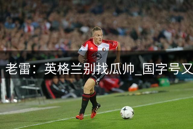 老雷：英格兰别找瓜帅 国字号又不能随便买人；要避免变成意大利