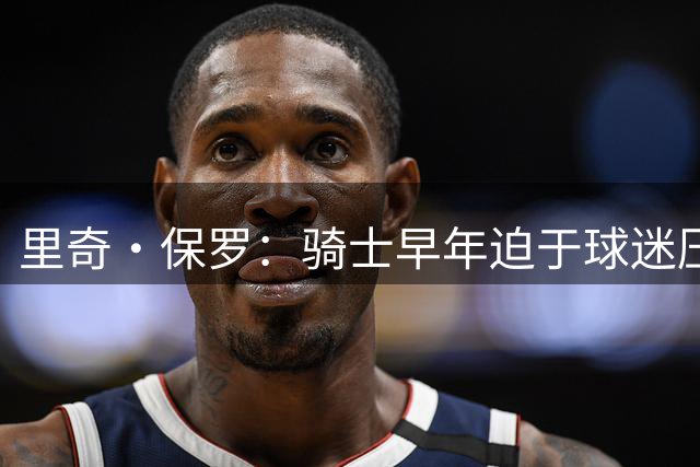 里奇·保罗：骑士早年迫于球迷压力无法耐心围绕詹姆斯建队