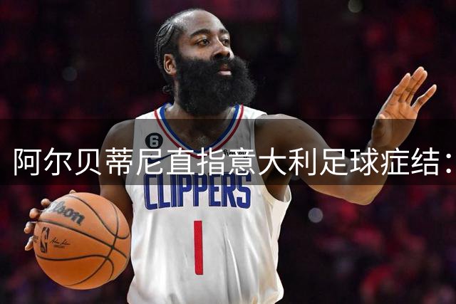 阿尔贝蒂尼直指意大利足球症结：青训断层比战术模仿更重要