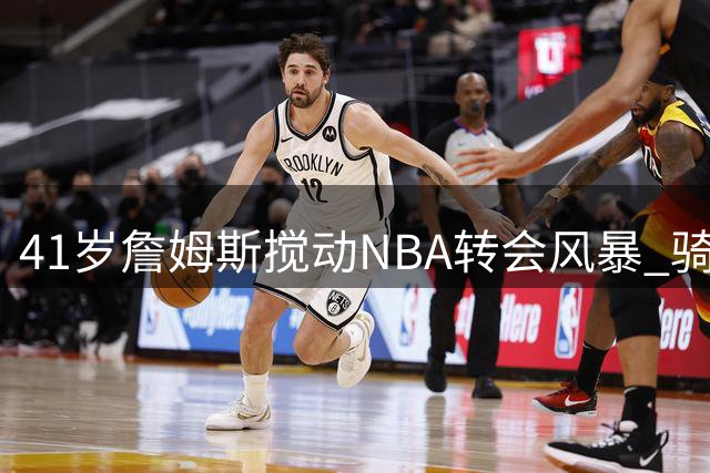 41岁詹姆斯搅动NBA转会风暴 骑士勇士遭遇引援困局