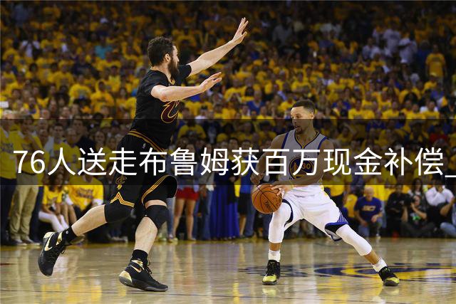 76人送走布鲁姆获百万现金补偿 次轮签成快船交易添头