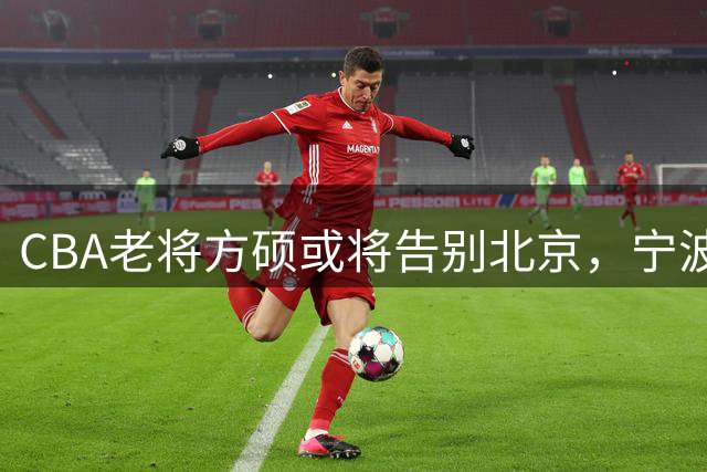 CBA老将方硕或将告别北京，宁波男篮抛出橄榄枝